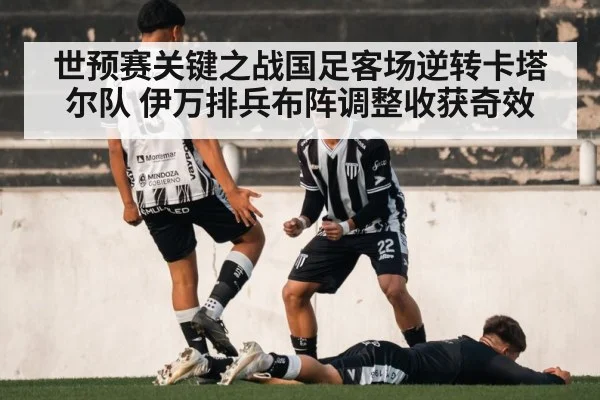 世预赛关键之战国足客场逆转卡塔尔队 伊万排兵布阵调整收获奇效